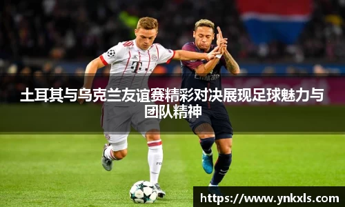 土耳其与乌克兰友谊赛精彩对决展现足球魅力与团队精神